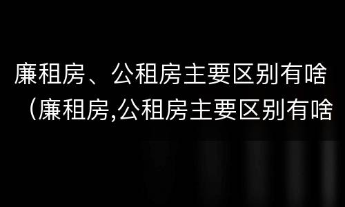 廉租房、公租房主要区别有啥(廉租房,公租房主要区别有啥不同)