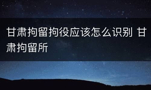 甘肃拘留拘役应该怎么识别 甘肃拘留所