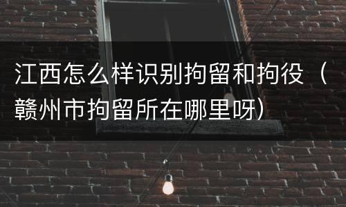 江西怎么样识别拘留和拘役（赣州市拘留所在哪里呀）
