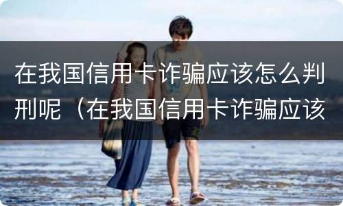在我国信用卡诈骗应该怎么判刑呢（在我国信用卡诈骗应该怎么判刑呢知乎）
