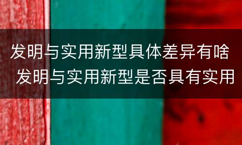 发明与实用新型具体差异有啥 发明与实用新型是否具有实用性