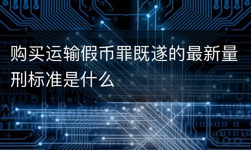购买运输假币罪既遂的最新量刑标准是什么