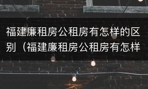 福建廉租房公租房有怎样的区别（福建廉租房公租房有怎样的区别呢）