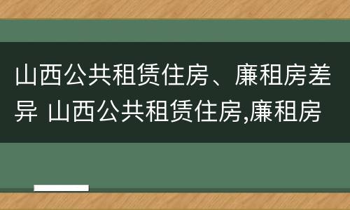 山西公共租赁住房、廉租房差异 山西公共租赁住房,廉租房差异大吗