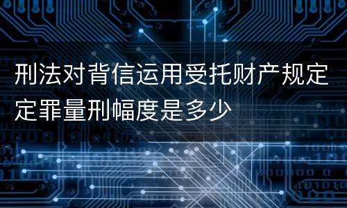 刑法对背信运用受托财产规定定罪量刑幅度是多少