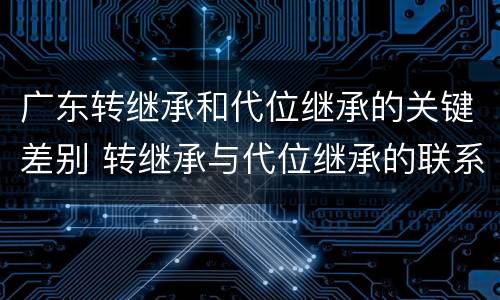 广东转继承和代位继承的关键差别 转继承与代位继承的联系与区别?
