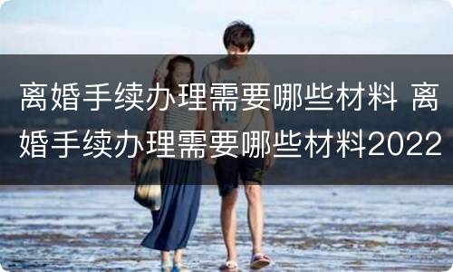 离婚手续办理需要哪些材料 离婚手续办理需要哪些材料2022