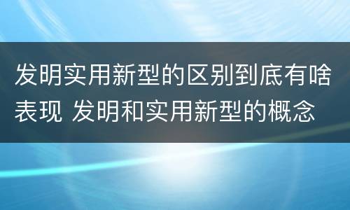 发明实用新型的区别到底有啥表现 发明和实用新型的概念