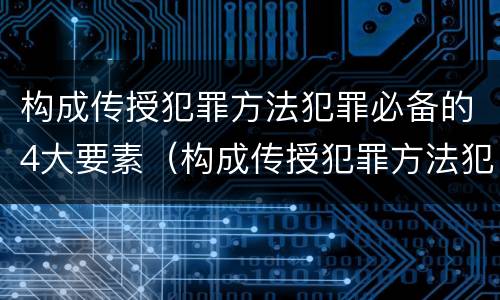 构成传授犯罪方法犯罪必备的4大要素（构成传授犯罪方法犯罪必备的4大要素是）