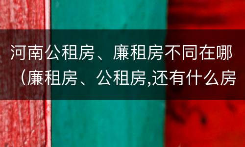 河南公租房、廉租房不同在哪（廉租房、公租房,还有什么房）