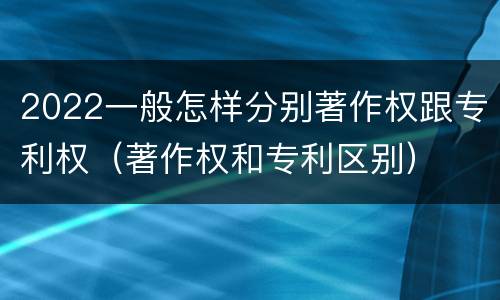 2022一般怎样分别著作权跟专利权（著作权和专利区别）