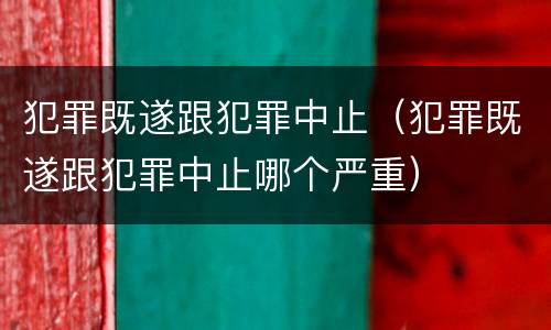 犯罪既遂跟犯罪中止（犯罪既遂跟犯罪中止哪个严重）