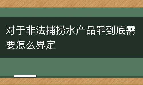 对于非法捕捞水产品罪到底需要怎么界定