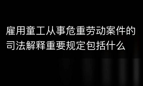雇用童工从事危重劳动案件的司法解释重要规定包括什么