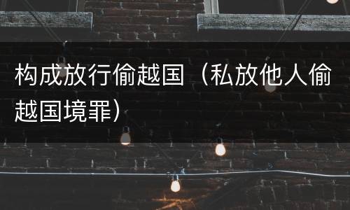 构成放行偷越国（私放他人偷越国境罪）