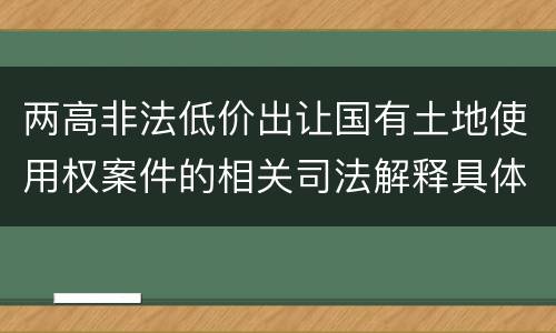 两高非法低价出让国有土地使用权案件的相关司法解释具体有哪些重要内容