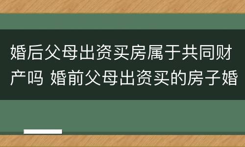 婚后父母出资买房属于共同财产吗 婚前父母出资买的房子婚后算共同财产吗