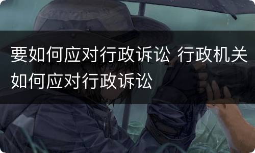 要如何应对行政诉讼 行政机关如何应对行政诉讼