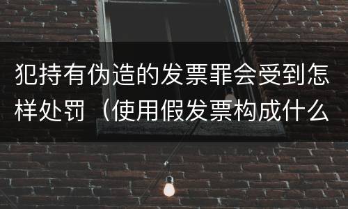 犯持有伪造的发票罪会受到怎样处罚（使用假发票构成什么罪）