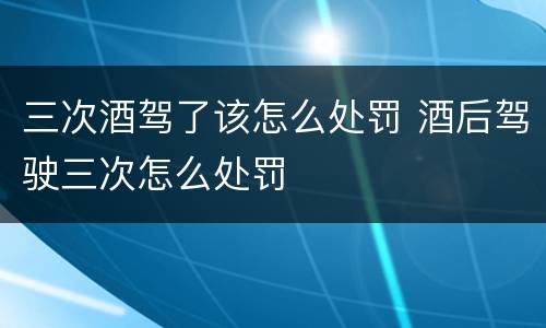 三次酒驾了该怎么处罚 酒后驾驶三次怎么处罚