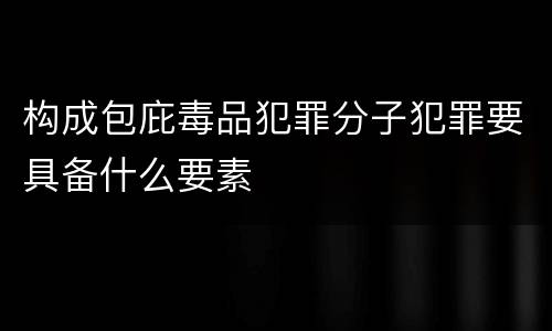 构成包庇毒品犯罪分子犯罪要具备什么要素