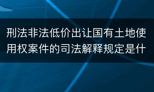 刑法非法低价出让国有土地使用权案件的司法解释规定是什么