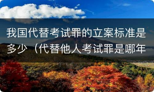 我国代替考试罪的立案标准是多少（代替他人考试罪是哪年规定）