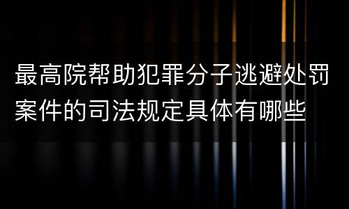 最高院帮助犯罪分子逃避处罚案件的司法规定具体有哪些