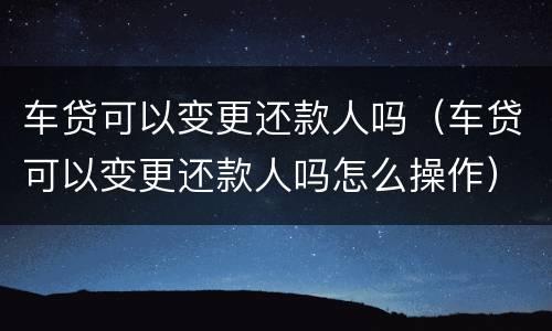 车贷可以变更还款人吗（车贷可以变更还款人吗怎么操作）