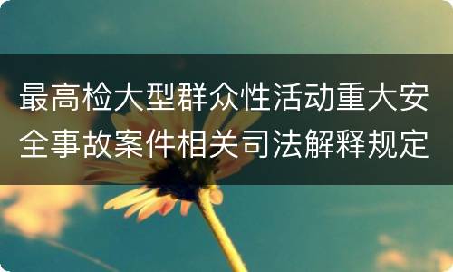 最高检大型群众性活动重大安全事故案件相关司法解释规定重要内容包括什么