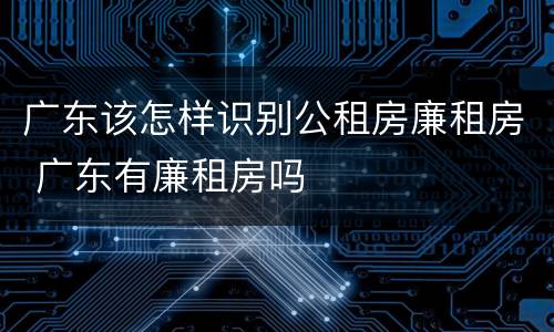 广东该怎样识别公租房廉租房 广东有廉租房吗