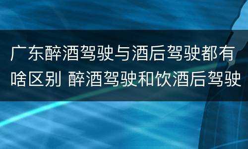广东醉酒驾驶与酒后驾驶都有啥区别 醉酒驾驶和饮酒后驾驶的区别