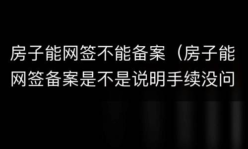 房子能网签不能备案（房子能网签备案是不是说明手续没问题）