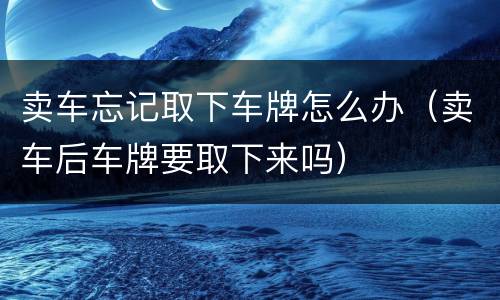 卖车忘记取下车牌怎么办（卖车后车牌要取下来吗）