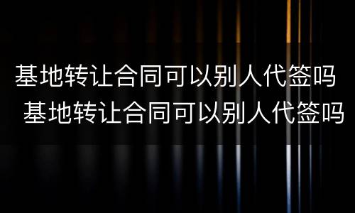 基地转让合同可以别人代签吗 基地转让合同可以别人代签吗合法吗