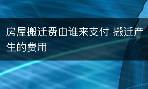 房屋搬迁费由谁来支付 搬迁产生的费用