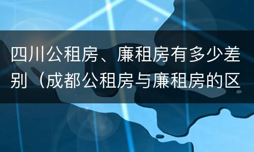四川公租房、廉租房有多少差别（成都公租房与廉租房的区别）