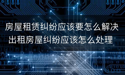 房屋租赁纠纷应该要怎么解决 出租房屋纠纷应该怎么处理