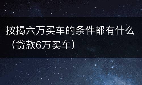 按揭六万买车的条件都有什么（贷款6万买车）