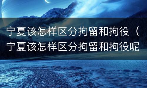 宁夏该怎样区分拘留和拘役（宁夏该怎样区分拘留和拘役呢）
