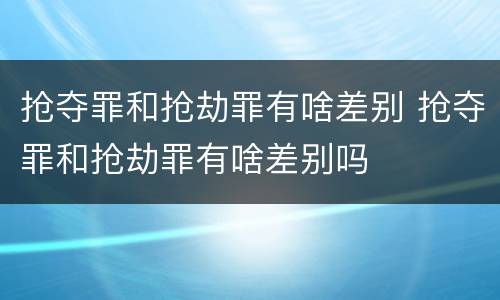 抢夺罪和抢劫罪有啥差别 抢夺罪和抢劫罪有啥差别吗