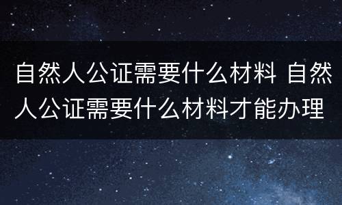 自然人公证需要什么材料 自然人公证需要什么材料才能办理