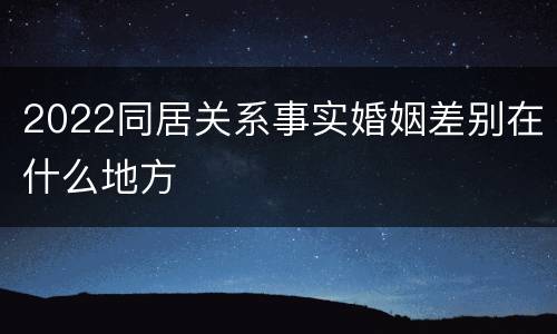 2022同居关系事实婚姻差别在什么地方
