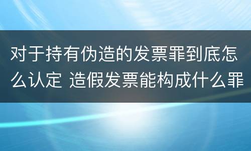 对于持有伪造的发票罪到底怎么认定 造假发票能构成什么罪