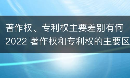 著作权、专利权主要差别有何2022 著作权和专利权的主要区别