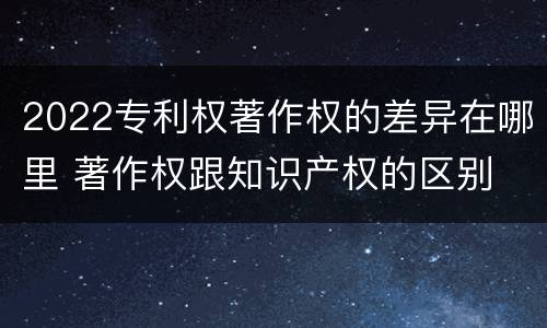 2022专利权著作权的差异在哪里 著作权跟知识产权的区别