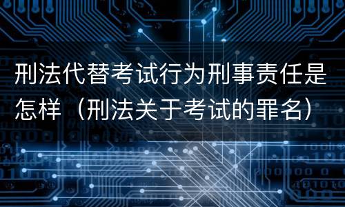 刑法代替考试行为刑事责任是怎样（刑法关于考试的罪名）