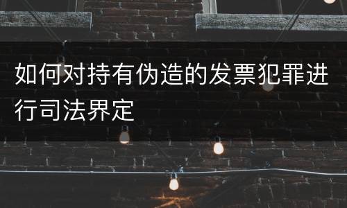 如何对持有伪造的发票犯罪进行司法界定