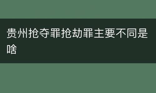 贵州抢夺罪抢劫罪主要不同是啥