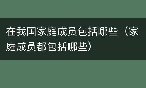 在我国家庭成员包括哪些（家庭成员都包括哪些）